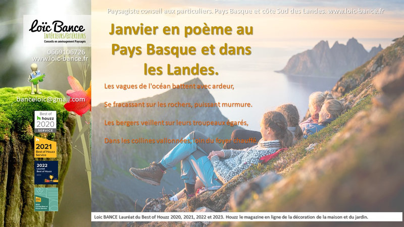 Jardins, Janvier, Pays Basque, Landes, Paysagiste.; Po�me; Radio; Jardins d'ici; Paysages; Am�nagements paysagers; Landes; Paysagiste Landes; Pays Basque; Paysagiste Pays Basque; Concepteur de jardins; Ahetze; Paysagiste Ahetze; Anglet; Paysagiste Anglet; Arbonne; Paysagiste Arbonne; Arcangues; Paysagiste Arcangues; Bayonne; Paysagiste Bayonne; Biarritz; Paysagiste Biarritz; Capbreton; Paysagiste Capbreton; Gu�thary; Paysagiste Gu�thary; Hossegor; Paysagiste Hossegor; Saint Jean de Luz; Paysagiste Saint Jean de Luz; Seignosse; Paysagiste Seignosse; Tosse; Paysagiste Tosse; Dax; Paysagiste Dax; Mont de Marsan 40000; Paysagiste Mont de Marsan; Paysagiste Brassempouy; Brassempouy 40330; Paysagiste Ahaxe-Alciette-BascassanAhaxe-Alciette-Bascassan 64220; Saint-Pandelon 40180; Paysagiste Saint-Pandelon; Ascain 64310; Paysagiste Ascain; Amou 40330; Paysagiste Amou; Louhossoa 64250; Paysagiste Louhossoa; Tarnos 40220; Paysagiste TARNOS; Ondres; Paysagiste Ondres; Rivi�re-Saas-et-Gourby 40180; Paysagiste Rivi�re-Saas-et-Gourby; B�nesse-Maremne 40230; Paysagiste B�nesse Maremne; 